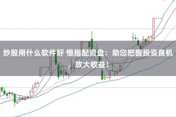 炒股用什么软件好 恒指配资盘：助您把握投资良机，放大收益！