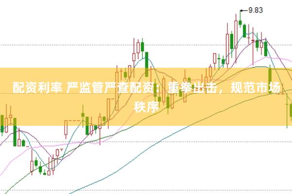 配资利率 严监管严查配资：重拳出击，规范市场秩序