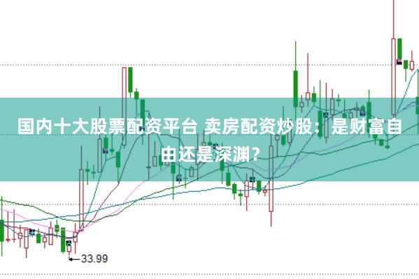 国内十大股票配资平台 卖房配资炒股：是财富自由还是深渊？