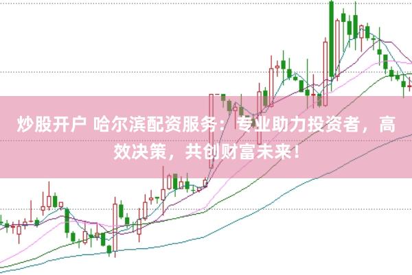 炒股开户 哈尔滨配资服务：专业助力投资者，高效决策，共创财富未来！