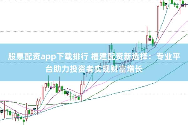 股票配资app下载排行 福建配资新选择：专业平台助力投资者实现财富增长