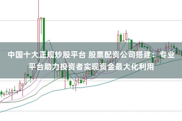 中国十大正规炒股平台 股票配资公司搭建：专业平台助力投资者实现资金最大化利用