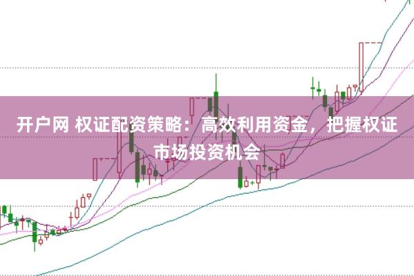 开户网 权证配资策略：高效利用资金，把握权证市场投资机会