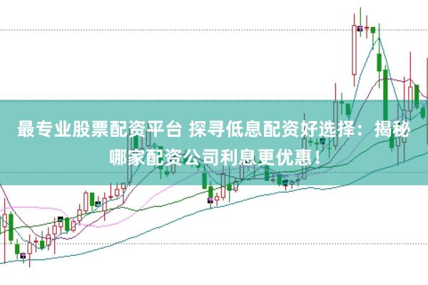 最专业股票配资平台 探寻低息配资好选择：揭秘哪家配资公司利息更优惠！