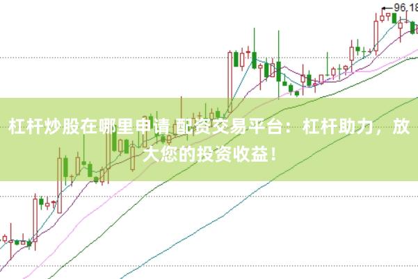 杠杆炒股在哪里申请 配资交易平台：杠杆助力，放大您的投资收益！