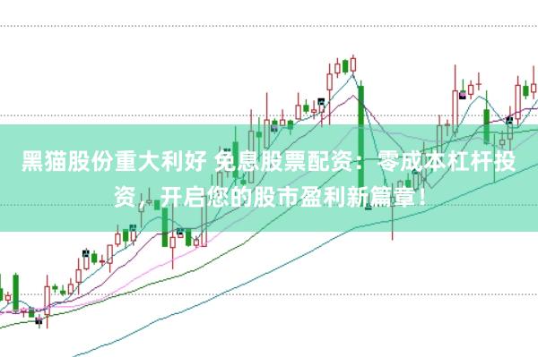 黑猫股份重大利好 免息股票配资：零成本杠杆投资，开启您的股市盈利新篇章！