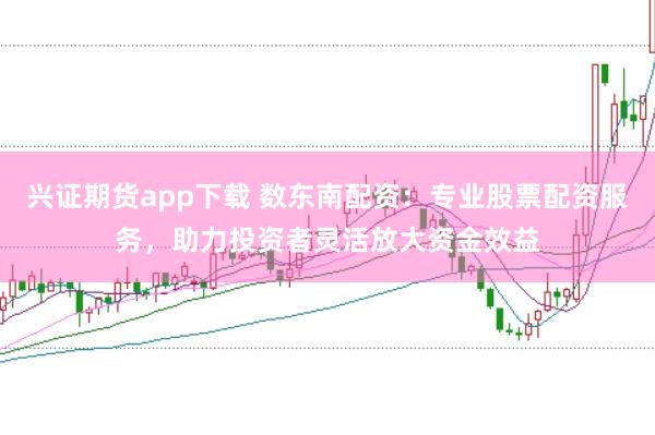 兴证期货app下载 数东南配资：专业股票配资服务，助力投资者灵活放大资金效益