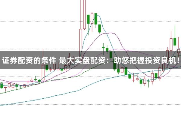证券配资的条件 最大实盘配资：助您把握投资良机！