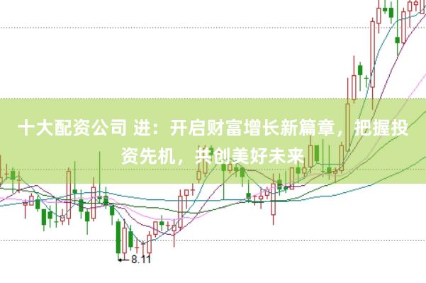 十大配资公司 进：开启财富增长新篇章，把握投资先机，共创美好未来
