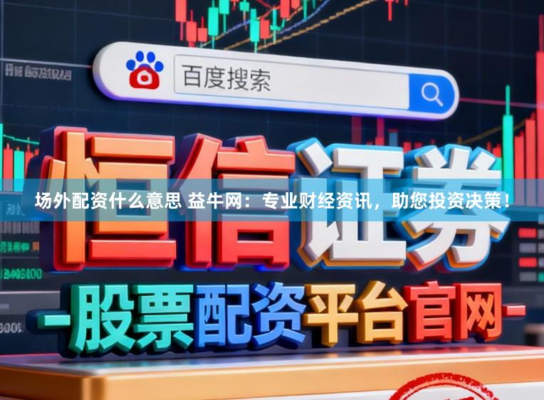 场外配资什么意思 益牛网：专业财经资讯，助您投资决策！