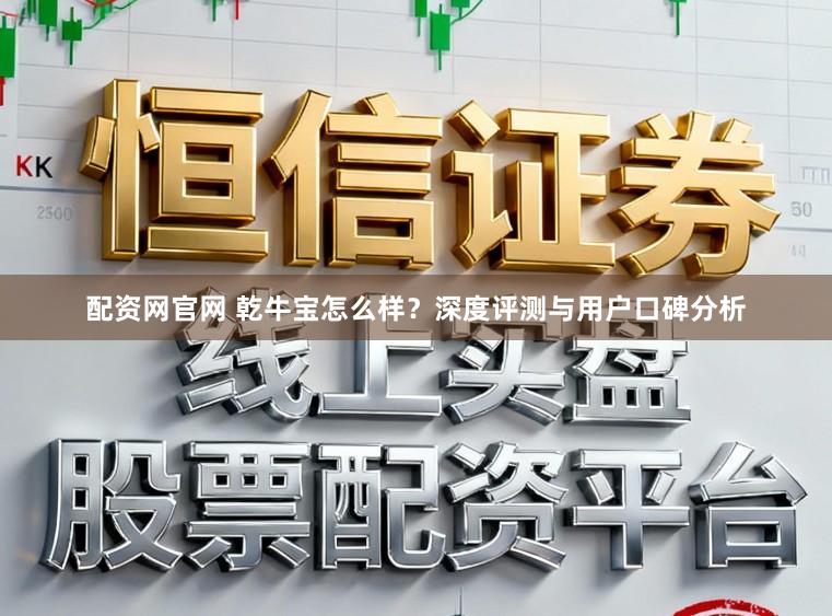 配资网官网 乾牛宝怎么样？深度评测与用户口碑分析