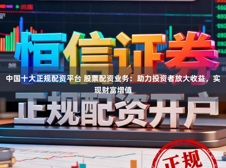 中国十大正规配资平台 股票配资业务：助力投资者放大收益，实现财富增值