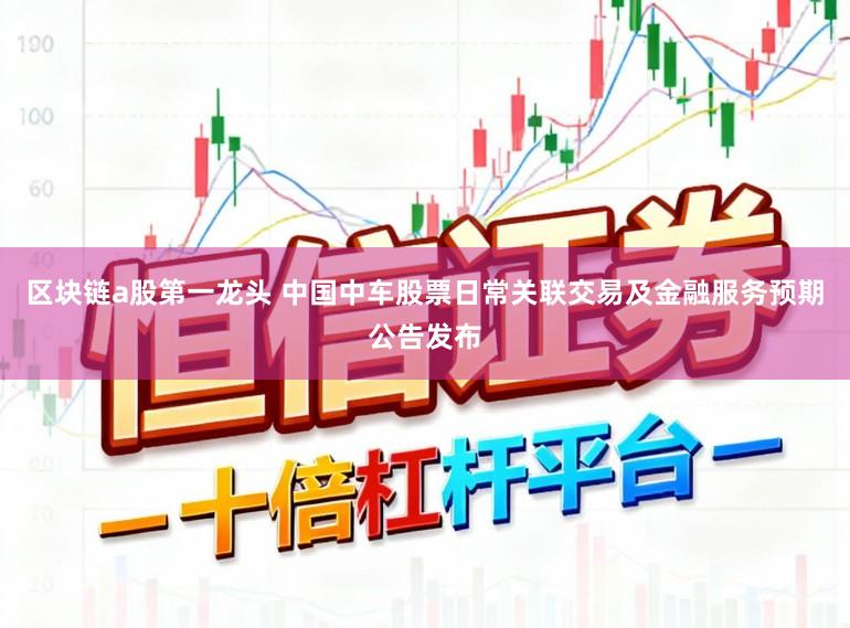 区块链a股第一龙头 中国中车股票日常关联交易及金融服务预期公告发布