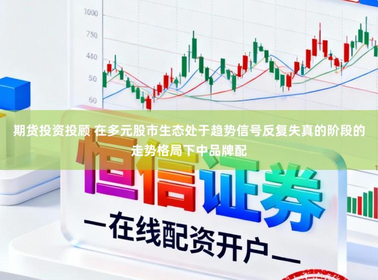 期货投资投顾 在多元股市生态处于趋势信号反复失真的阶段的走势格局下中品牌配