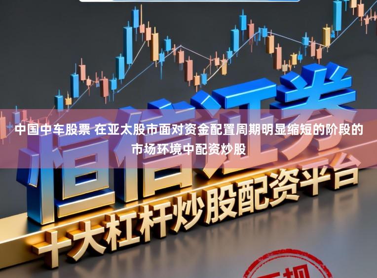 中国中车股票 在亚太股市面对资金配置周期明显缩短的阶段的市场环境中配资炒股