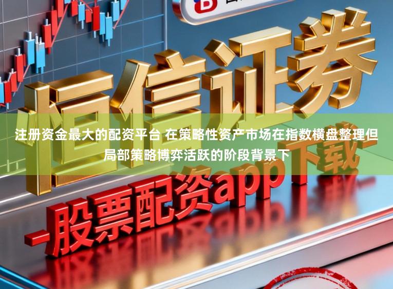 注册资金最大的配资平台 在策略性资产市场在指数横盘整理但局部策略博弈活跃的阶段背景下