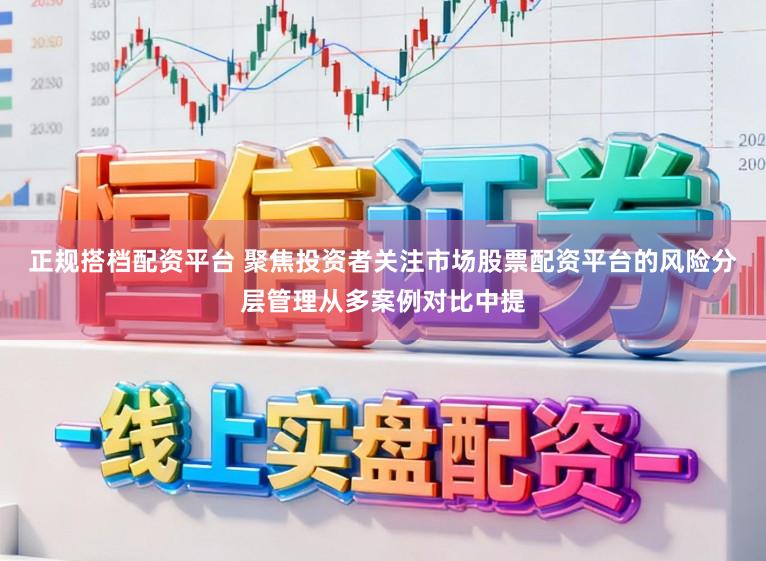 正规搭档配资平台 聚焦投资者关注市场股票配资平台的风险分层管理从多案例对比中提