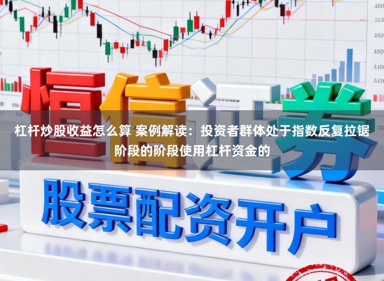杠杆炒股收益怎么算 案例解读：投资者群体处于指数反复拉锯阶段的阶段使用杠杆资金的