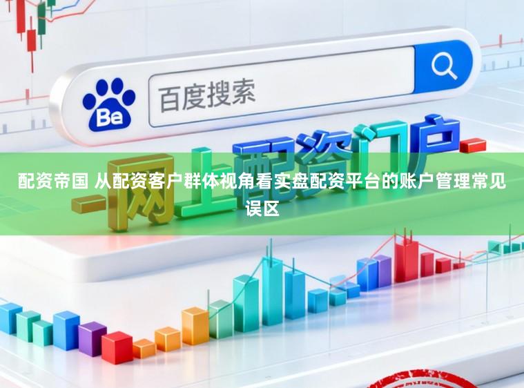 配资帝国 从配资客户群体视角看实盘配资平台的账户管理常见误区