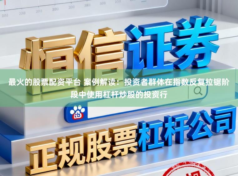 最火的股票配资平台 案例解读：投资者群体在指数反复拉锯阶段中使用杠杆炒股的投资行