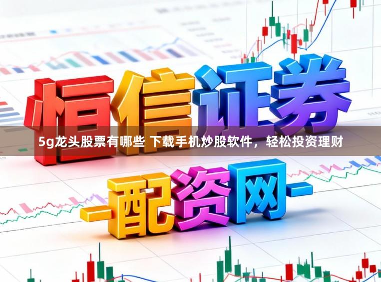 5g龙头股票有哪些 下载手机炒股软件，轻松投资理财
