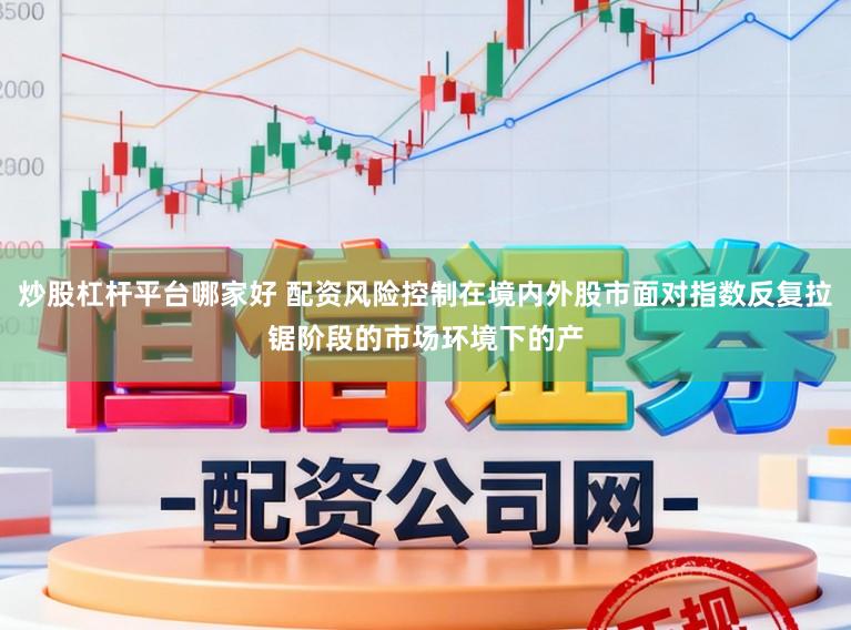 炒股杠杆平台哪家好 配资风险控制在境内外股市面对指数反复拉锯阶段的市场环境下的产